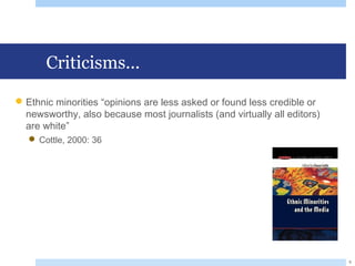 Criticisms...
Ethnic minorities “opinions are less asked or found less credible or
newsworthy, also because most journalists (and virtually all editors)
are white”
 Cottle, 2000: 36
9
 