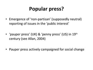 Popular press? Emergence of  ‘ non-partisan ’  (supposedly neutral) reporting of issues in the  ‘ public interest ’ ‘ pauper press ’  (UK) &  ‘ penny press ’  (US) in 19 th  century (see Allan, 2004) Pauper press actively campaigned for social change  