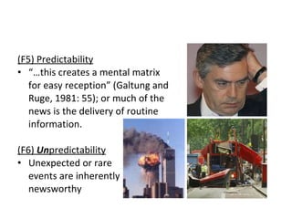 (F5) Predictability “ … this creates a mental matrix  for easy reception ”  (Galtung and  Ruge, 1981: 55); or much of the  news is the delivery of routine  information.  (F6)  Un predictability Unexpected or rare  events are inherently  newsworthy 