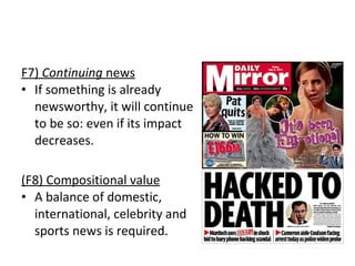 F7)  Continuing  news If something is already  newsworthy, it will continue  to be so: even if its impact  decreases.  (F8) Compositional value A balance of domestic,  international, celebrity and  sports news is required. 