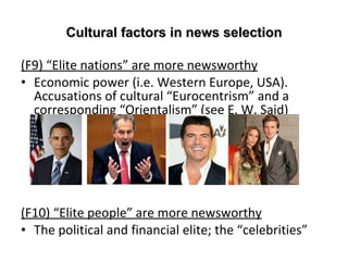Cultural factors in news selection (F9)  “ Elite nations ”  are more newsworthy Economic power (i.e. Western Europe, USA).  Accusations of cultural  “ Eurocentrism ”  and a corresponding  “ Orientalism ”  (see E. W. Said)  (F10)  “ Elite people ”  are more newsworthy The political and financial elite; the  “ celebrities ” 
