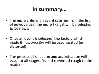 In summary… The more criteria an event satisfies from the list of news values, the more likely it will be selected to be news. Once an event is selected, the factors which made it newsworthy will be accentuated (or distorted) The process of selection and accentuation will occur at all stages, from the event through to the readers. 