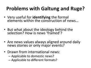 Problems with Galtung and Ruge? Very useful for  identifying  the formal elements within the construction of news… But what about the ideology behind the selection? How is news  ‘ framed ’ ? Are news values always aligned around daily news stories or only major events? Drawn from international news: Applicable to domestic news? Applicable to different formats? 