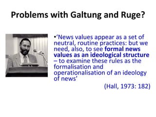 Problems with Galtung and Ruge? ‘ News values appear as a set of neutral, routine practices: but we need, also, to see  formal news values as an ideological structure  – to examine these rules as the formalisation and operationalisation of an ideology of news ’   (Hall, 1973: 182) 