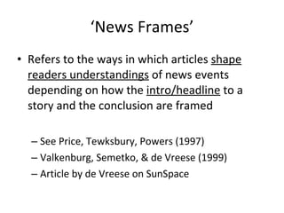‘ News Frames’ Refers to the ways in which articles  shape readers understandings  of news events depending on how the  intro/headline  to a story and the conclusion are framed  See Price, Tewksbury, Powers (1997) Valkenburg, Semetko, & de Vreese (1999)  Article by de V r eese on SunSpace 