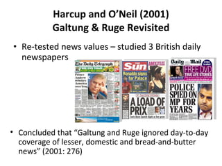 Harcup and O ’ Neil (2001) Galtung & Ruge Revisited Re-tested news values – studied 3 British daily newspapers Concluded that  “ Galtung and Ruge ignored day-to-day coverage of lesser, domestic and bread-and-butter news ”  (2001: 276) 