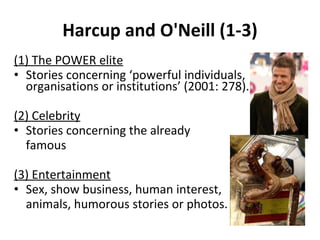 Harcup and O'Neill (1-3) (1) The POWER elite Stories concerning  ‘ powerful individuals, organisations or institutions ’  (2001: 278). (2) Celebrity Stories concerning the already  famous (3) Entertainment Sex, show business, human interest,  animals, humorous stories or photos. 