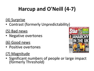Harcup and O'Neill (4-7) (4) Surprise Contrast (formerly Unpredictability) (5) Bad news Negative overtones (6) Good news Positive overtones (7) Magnitude Significant numbers of people or large impact (formerly Threshold) 
