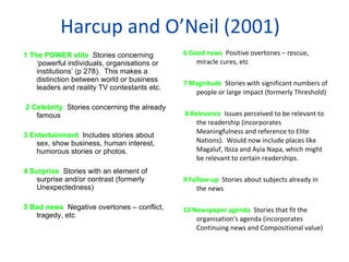Harcup and O ’ Neil (2001) 1 The POWER elite  Stories concerning  ‘ powerful individuals, organisations or institutions ’  (p 278).  This makes a distinction between world or business leaders and reality TV contestants etc.   2 Celebrity  Stories concerning the already famous 3 Entertainment  Includes stories about sex, show business, human interest, humorous stories or photos. 4 Surprise  Stories with an element of surprise and/or contrast (formerly Unexpectedness) 5 Bad news  Negative overtones – conflict, tragedy, etc  6 Good news  Positive overtones – rescue, miracle cures, etc 7 Magnitude  Stories with significant numbers of people or large impact (formerly Threshold)   8 Relevance  Issues perceived to be relevant to the readership (incorporates Meaningfulness and reference to Elite Nations).  Would now include places like Magaluf, Ibiza and Ayia Napa, which might be relevant to certain readerships. 9 Follow-up  Stories about subjects already in the news 10 Newspaper agenda  Stories that fit the organisation ’ s agenda (incorporates Continuing news and Compositional value) 