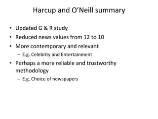 Harcup and O ’ Neill summary Updated G & R study Reduced news values from 12 to 10 More contemporary and relevant  E.g. Celebrity and Entertainment Perhaps a more reliable and trustworthy methodology  E.g. Choice of newspapers 