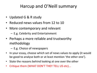 Harcup and O ’ Neill summary Updated G & R study Reduced news values from 12 to 10 More contemporary and relevant  E.g. Celebrity and Entertainment Perhaps a more reliable and trustworthy methodology  E.g. Choice of newspapers In your essay, choose which set of news values to apply (it would be good to analyse both or at least mention  ‘ the other one ’ ). State the reasons behind looking at one over the other Critique them (WHAT DON ’ T THEY TELL US etc)... 
