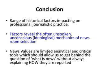 Conclusion Range of historical factors impacting on professional journalistic practice.  Factors reveal the often unspoken, unconscious (ideological) mechanics of news room selection News Values are limited analytical and critical tools which should allow us to get behind the question of  ‘ what is news ’  without always explaining HOW they are reported 