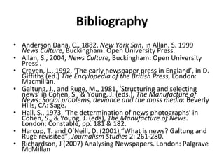 Bibliography Anderson Dana, C., 1882,  New York Sun , in Allan, S. 1999  News Culture , Buckingham: Open University Press. Allan, S., 2004,  News Culture , Buckingham: Open University Press . Craven, L., 1992,  ‘ The early newspaper press in England ’ , in D. Giffiths (ed.)  The Encylopedia of the British Press , London: Macmillan.  Galtung, J., and Ruge, M., 1981,  ‘ Structuring and selecting news ’  in Cohen, S., & Young, J. (eds.),  The Manufacture of News: Social problems, deviance and the mass media : Beverly Hills, CA: Sage. Hall, S., 1973,  ‘ The determination of news photographs ’  in Cohen, S., & Young, J. (eds),  The Manufacture of News . London: Constable, pp. 181 & 182. Harcup, T. and O ’ Neill, D. (2001)  “ What is news? Galtung and Ruge revisited ” ,  Journalism Studies  2: 261-280. Richardson, J (2007) Analysing Newspapers. London: Palgrave McMillan 
