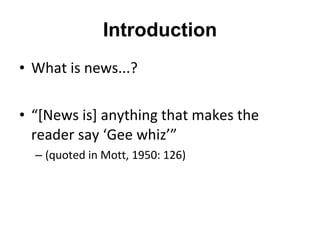 Introduction What is news...? “ [News is] anything that makes the reader say  ‘ Gee whiz ’” (quoted in Mott, 1950: 126) 