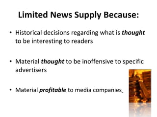 Limited News Supply Because: Historical decisions regarding what is  thought  to be interesting to readers Material  thought  to be inoffensive to specific advertisers Material  profitable  to media companies   