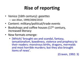 Rise of reporting Venice (16th century):  gazettes  see Allan, 1999/2004/2010 Content: military/political/trade events Bookshops and coffee houses (17 th  century,  increased literacy New formats emerge: [Which]  ‘ brought sex and scandal, fantasy, sensationalism, bawdiness, violence and prophecy to their readers: monstrous births, dragons, mermaids and most horrible murders; but they also brought items of news ’ . (Craven, 1992: 3) 