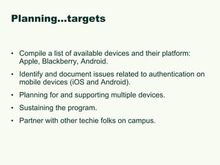 Planning…targetsCompile a list of available devices and their platform: Apple, Blackberry, Android.Identify and document issues related to authentication on mobile devices (iOS and Android).Planning for and supporting multiple devices.Sustaining the program.Partner with other techie folks on campus.