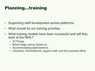Planning…trainingSupporting staff development across platforms.What should be our training priorities.What training models have been successful and will they work at the NIHL?23 Things.Brown-bags versus hands-on.Accommodating adult learners.Librarians, Informationist, support staff, and the business office.