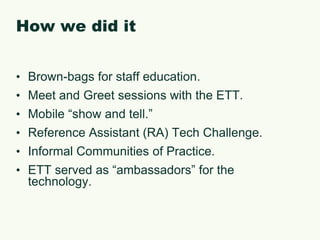 How we did itBrown-bags for staff education.Meet and Greet sessions with the ETT.Mobile “show and tell.”Reference Assistant (RA) Tech Challenge.Informal Communities of Practice.ETT served as “ambassadors” for the technology.