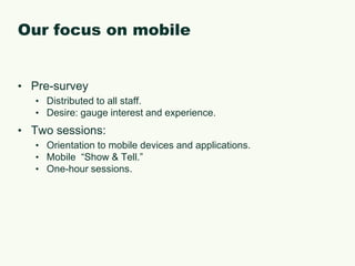 Our focus on mobilePre-surveyDistributed to all staff.Desire: gauge interest and experience.Two sessions:Orientation to mobile devices and applications.Mobile  “Show & Tell.”One-hour sessions.