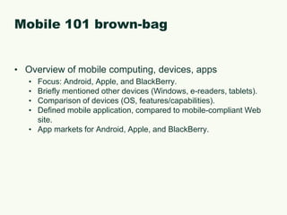 Mobile 101 brown-bagOverview of mobile computing, devices, appsFocus: Android, Apple, and BlackBerry.Briefly mentioned other devices (Windows, e-readers, tablets).Comparison of devices (OS, features/capabilities).Defined mobile application, compared to mobile-compliant Web site.App markets for Android, Apple, and BlackBerry.
