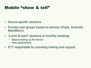 Mobile “show & tell”Device-specific sessions.Formed user groups based on devices (iPads, Androids, BlackBerry).“Lunch & learn” sessions or monthly meetingsBasics/setting up the deviceNew applications.ETT responsible for providing training and support.
