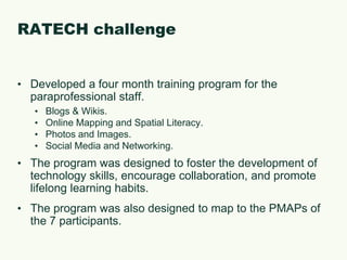 RATECH challengeDeveloped a four month training program for the paraprofessional staff.Blogs & Wikis.Online Mapping and Spatial Literacy.Photos and Images.Social Media and Networking.The program was designed to foster the development of technology skills, encourage collaboration, and promote lifelong learning habits.The program was also designed to map to the PMAPs of the 7 participants.