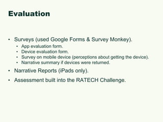 EvaluationSurveys (used Google Forms & Survey Monkey).App evaluation form.Device evaluation form.Survey on mobile device (perceptions about getting the device).Narrative summary if devices were returned.Narrative Reports (iPads only).Assessment built into the RATECH Challenge.