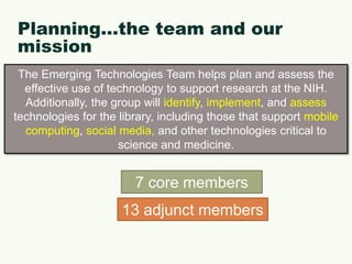 Planning…the team and our missionThe Emerging Technologies Team helps plan and assess the effective use of technology to support research at the NIH. Additionally, the group will identify, implement, and assess technologies for the library, including those that supportmobile computing, social media, andother technologies critical to science and medicine.7 core members13 adjunct members