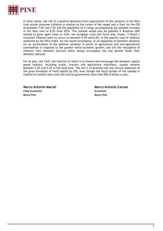 In other words, the risk of a positive deviation from expectations of the variation in the IPCA
from actual consumer inflation in relation to the center of the target sets a floor for the CDI
at between 7.0% and 7.5% and the possibility of it rising, accompanying any possible increase
in the Selic rate to 8.5% from 2014. This outlook would only be possible if Brazilian GDP
started to grow again close to 4.0%, the European crisis lost force and, finally, if Brazil´s
consumer inflation were to return to between 5.5% and 6.0%. In the specific case of inflation
measured by the IPCA index, its rise would accompany: (i) an expansion of domestic demand;
(ii) an acceleration of the positive variation in prices of agricultural and non-agricultural
commodities in response to the greater world economic growth; and (iii) the resurgence of
inflation from domestic services which always accompany the real growth faster than
domestic demand.

For its part, the TJLP, the function of which is to finance and encourage the domestic capital
goods industry, including trucks, tractors and agricultural machinery, usually remains
between 5.0% and 5.5% in the long term. The aim is to promote the real annual expansion of
the gross formation of fixed capital by 10%, even though the fiscal burden of this subsidy in
relation to market rates costs the central government more than R$5.0 billion a year.



Marco Antonio Maciel                                     Marco Antonio Caruso
Chief economist                                          Economist
Banco Pine                                               Banco Pine




                                                                                                  3
 