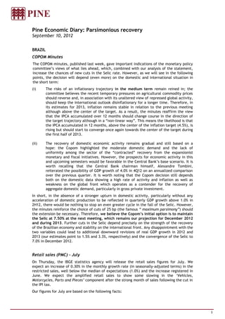 Pine Economic Diary: Parsimonious recovery
September 10, 2012


BRAZIL
COPOM Minutes
The COPOM minutes, published last week, gave important indications of the monetary policy
committee’s views of what lies ahead, which, combined with our analysis of the statement,
increase the chances of new cuts in the Selic rate. However, as we will see in the following
points, the decision will depend (even more) on the domestic and international situation in
the short term:
(i)      The risks of an inflationary trajectory in the medium term remain reined in; the
         committee believes the recent temporary pressures on agricultural commodity prices
         should reverse and, in association with its unaltered view of repressed global activity,
         should keep the international outlook disinflationary for a longer time. Therefore, in
         its estimates for 2013, inflation remains stable in relation to the previous meeting
         although above the center of the target. As a result, the minutes reaffirm the view
         that the IPCA accumulated over 12 months should change course in the direction of
         the target trajectory although in a “non-linear way”. This means the likelihood is that
         the IPCA accumulated in 12 months, above the center of the inflation target (4.5%), is
         rising but should start to converge once again towards the center of the target during
         the first half of 2013.

(ii)     The recovery of domestic economic activity remains gradual and still based on a
         hope: the Copom highlighted the moderate domestic demand and the lack of
         uniformity among the sector of the “contracted” recovery from the expansionist
         monetary and fiscal initiatives. However, the prospects for economic activity in this
         and upcoming semesters would be favorable in the Central Bank’s base scenario. It is
         worth recalling that the Central Bank chairman himself, Alexandre Tombini,
         reiterated the possibility of GDP growth of 4.0% in 4Q12 on an annualized comparison
         over the previous quarter. It is worth noting that the Copom decision still depends
         both on the domestic data showing a high rate of activity and inflation as well as
         weakness on the global front which operates as a contender for the recovery of
         aggregate domestic demand, particularly in gross private investment.
In short, in the absence of a stronger upturn in domestic activity, particularly without any
acceleration of domestic production to be reflected in quarterly GDP growth above 1.0% in
2H12, there would be nothing to stop an even greater cycle in the fall of the Selic. However,
the minutes reinforce the choice of cuts of 25 bp (the famous “ maximum parsimony”) should
the extension be necessary. Therefore, we believe the Copom’s initial option is to maintain
the Selic at 7.50% at the next meeting, which remains our projection for December 2012
and during 2013. Further cuts in the Selic depend precisely on the strength of the recovery
of the Brazilian economy and stability on the international front. Any disappointment with the
two variables could lead to additional downward revisions of real GDP growth in 2012 and
2013 (our estimates point to 1.5% and 3.3%, respectively) and the convergence of the Selic to
7.0% in December 2012.


Retail sales (PMC) – July
On Thursday, the IBGE statistics agency will release the retail sales figures for July. We
expect an increase of 0.30% in the monthly growth rate (in seasonally-adjusted terms) in the
restricted sales, well below the median of expectations (1.0%) and the increase registered in
June. We expect the amplified retail sales to show some slowing in the ‘Vehicles,
Motorcycles, Parts and Pieces’ component after the strong month of sales following the cut in
the IPI tax.
Our figures for July are based on the following facts:




                                                                                                    3
 