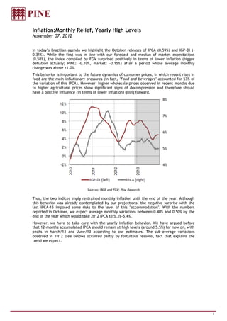 Inflation:Monthly Relief, Yearly High Levels
November 07, 2012


In today’s Brazilian agenda we highlight the October releases of IPCA (0.59%) and IGP-DI (-
0.31%). While the first was in line with our forecast and median of market expectations
(0.58%), the index compiled by FGV surprised positively in terms of lower inflation (bigger
deflation actually; PINE: -0.10%, market: -0.15%) after a period whose average monthly
change was above +1.0%.
This behavior is important to the future dynamics of consumer prices, in which recent rises in
food are the main inflationary pressures (in fact, "Food and beverages" accounted for 53% of
the variation of this IPCA). However, higher wholesale prices observed in recent months due
to higher agricultural prices show significant signs of decompression and therefore should
have a positive influence (in terms of lower inflation) going forward.




                               Sources: IBGE and FGV; Pine Research

Thus, the two indices imply restrained monthly inflation until the end of the year. Although
this behavior was already contemplated by our projections, the negative surprise with the
last IPCA-15 imposed some risks to the level of this "accommodation". With the numbers
reported in October, we expect average monthly variations between 0.40% and 0.50% by the
end of the year which would take 2012 IPCA to 5.3%-5.4%.
However, we have to take care with the yearly inflation behavior. We have argued before
that 12-months accumulated IPCA should remain at high levels (around 5.5%) for now on, with
peaks in March/13 and June/13 according to our estimates. The sub-average variations
observed in 1H12 (see below) occurred partly by fortuitous reasons, fact that explains the
trend we expect.




                                                                                                 1
 