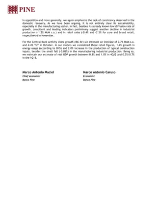 In opposition and more generally, we again emphasize the lack of consistency observed in the
domestic recovery. As we have been arguing, it is not entirely clear its sustainability,
especially in the manufacturing sector. In fact, besides its already known low diffusion rate of
growth, coincident and leading indicators preliminary suggest another decline in industrial
production (-1.2% MoM s.a.) and in retail sales (-0.4% and -2.5% for core and broad retail,
respectively) in November.

For the Central Bank activity index growth (IBC-Br) we estimate an increase of 0.7% MoM s.a.
and 4.4% YoY in October. In our models we considered these retail figures, 1.4% growth in
energy usage (according to ONS) and 2.0% increase in the production of typical construction
inputs, besides the small fall (-0.05%) in the manufacturing industrial production. Being so,
we maintain our estimate of real GDP growth between 0.8% and 1.0% in 4Q12 and 0.5%/0.7%
in the 1Q13.




Marco Antonio Maciel                                Marco Antonio Caruso
Chief economist                                     Economist
Banco Pine                                          Banco Pine
 