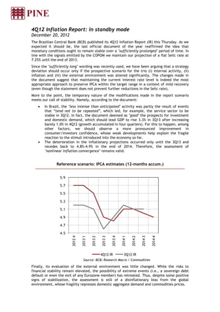4Q12 Inflation Report: in standby mode
December 20, 2012
The Brazilian Central Bank (BCB) published its 4Q12 Inflation Report (IR) this Thursday. As we
expected it should be, the last official document of the year reaffirmed the idea that
monetary conditions ought to remain stable over a "sufficiently prolonged" period of time. In
line with the signals emitted by the COPOM we maintain our projection of a flat Selic rate at
7.25% until the end of 2013.
Since the "sufficiently long" wording was recently used, we have been arguing that a strategy
deviation should occur only if the prospective scenario for the trio (i) internal activity, (ii)
inflation and (iii) the external environment was altered significantly. The changes made in
the document suggest that maintaining the current interest rate level is indeed the most
appropriate approach to preserve IPCA within the target range in a context of mild recovery
(even though the statement does not prevent further reductions in the Selic rate).
More to the point, the temporary nature of the modifications made in the report scenario
meets our call of stability. Namely, according to the document:
    •   In Brazil, the "less intense than anticipated" activity was partly the result of events
        that “tend not to be repeated”, which led, for example, the service sector to be
        stable in 3Q12. In fact, the document deemed as "good" the prospects for investment
        and domestic demand, which should lead GDP to rise 3.3% in 3Q13 after increasing
        barely 1.0% in 4Q12 (growth accumulated in four quarters). For this to happen, among
        other factors, we should observe a more pronounced improvement in
        consumer/investors confidence, whose weak developments help explain the fragile
        reaction to the stimuli introduced into the economy so far.
    •   The deterioration in the inflationary projections occurred only until the 3Q13 and
        recedes back to 4.8%-4.9% in the end of 2014. Therefore, the assessment of
        "nonlinear inflation convergence" remains valid.


               Reference scenario: IPCA estimates (12-months accum.)


                 5.9

                 5.7

                 5.5

                 5.3

                 5.1

                 4.9

                 4.7

                 4.5
                         2012 4

                                  2013 1

                                           2013 2

                                                     2013 3

                                                              2013 4

                                                                       2014 1

                                                                                2014 2

                                                                                         2014 3

                                                                                                  2014 4




                                                    4Q12 IR              3Q12 IR
                                   Source: BCB; Research Macro / Commodities

Finally, its evaluation of the external environment was little changed. While the risks to
financial stability remain elevated, the possibility of extreme events (i.e., a sovereign debt
default or even the exit of any Eurozone member) has retreated. Thus, despite some positive
signs of stabilization, the assessment is still of a disinflationary bias from the global
environment, whose fragility represses domestic aggregate demand and commodities prices.
 