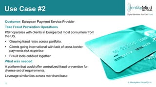 11
Use Case #2
Customer: European Payment Service Provider
Take Fraud Prevention Operations
PSP operates with clients in Europe but most consumers from
the US.
• Growing fraud rates across portfolio.
• Clients going international with lack of cross border
payments risk expertise
• Fraud tools cobbled together
What was needed:
A platform that could offer centralized fraud prevention for
diverse set of requirements.
Leverage similarities across merchant base
© IdentityMind Global 2016
 