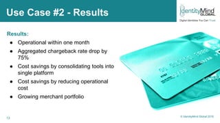 13
Use Case #2 - Results
Results:
● Operational within one month
● Aggregated chargeback rate drop by
75%
● Cost savings by consolidating tools into
single platform
● Cost savings by reducing operational
cost
● Growing merchant portfolio
© IdentityMind Global 2016
 