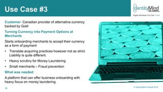 16
Use Case #3
Customer: Canadian provider of alternative currency
backed by Gold
Turning Currency into Payment Options at
Merchants
Starts onboarding merchants to accept their currency
as a form of payment
• Translate acquiring practices however not as strict.
Liability is quite different.
• Heavy scrutiny for Money Laundering
• Small merchants – Fraud prevention
What was needed:
A platform that can offer business onboarding with
heavy focus on money laundering.
© IdentityMind Global 2016
 