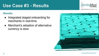 18
Use Case #3 - Results
Results:
● Integrated staged onboarding for
merchants in real-time
● Merchant’s adoption of alternative
currency is slow
© IdentityMind Global 2016
 