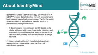 1
About IdentityMind
IdentityMind Global’s core technology, Electronic DNA™
(eDNA™), builds digital identities for both consumers and
business and evaluates their reputation. Two fundamental
aspects make this technology a superior solution to
prevent account origination fraud:
1. It describes and recognizes an identity based on its
digital attributes, which are dynamically validated and
constantly updated in real-time as more transactions
are evaluated, making sure the information is always
relevant.
2. It associates the identity's digital attributes with an
aggregated reputation value based on financial
transactions behavior.
© IdentityMind Global 2016
 