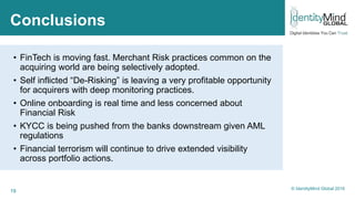 19
Conclusions
• FinTech is moving fast. Merchant Risk practices common on the
acquiring world are being selectively adopted.
• Self inflicted “De-Risking” is leaving a very profitable opportunity
for acquirers with deep monitoring practices.
• Online onboarding is real time and less concerned about
Financial Risk
• KYCC is being pushed from the banks downstream given AML
regulations
• Financial terrorism will continue to drive extended visibility
across portfolio actions.
© IdentityMind Global 2016
 