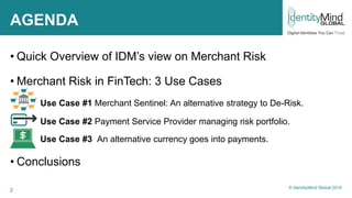 2
AGENDA
• Quick Overview of IDM’s view on Merchant Risk
• Merchant Risk in FinTech: 3 Use Cases
Use Case #1 Merchant Sentinel: An alternative strategy to De-Risk.
Use Case #2 Payment Service Provider managing risk portfolio.
Use Case #3 An alternative currency goes into payments.
• Conclusions
© IdentityMind Global 2016
 