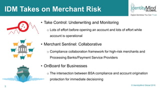 3
IDM Takes on Merchant Risk
• Take Control: Underwriting and Monitoring
o Lots of effort before opening an account and lots of effort while
account is operational
• Merchant Sentinel: Collaborative
o Compliance collaboration framework for high-risk merchants and
Processing Banks/Payment Service Providers
• OnBoard for Businesses
o The intersection between BSA compliance and account origination
protection for immediate decisioning
© IdentityMind Global 2016
 