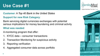 6
Use Case #1
Customer: A Top 40 Bank in the United States
Support for new Risk Category:
Bank servicing digital currencies exchanges with potential
serious implications for money laundering and criminal activity
What was needed:
A monitoring program that offer:
1. KYCC data – consumer transactions
2. Transaction Monitoring for suspicious activity
3. Reporting verification
4. Aggregated consumer data across portfolio
© IdentityMind Global 2016
 