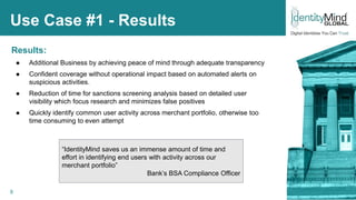 8
Use Case #1 - Results
Results:
● Additional Business by achieving peace of mind through adequate transparency
● Confident coverage without operational impact based on automated alerts on
suspicious activities.
● Reduction of time for sanctions screening analysis based on detailed user
visibility which focus research and minimizes false positives
● Quickly identify common user activity across merchant portfolio, otherwise too
time consuming to even attempt
“IdentityMind saves us an immense amount of time and
effort in identifying end users with activity across our
merchant portfolio”
Bank’s BSA Compliance Officer
© IdentityMind Global 2016
 