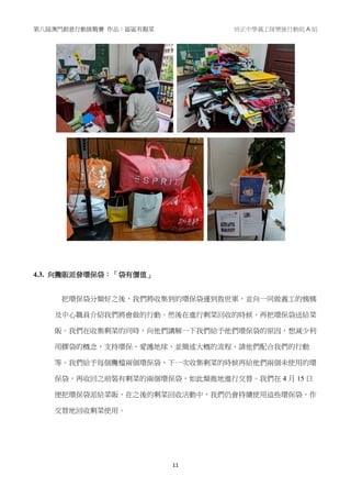 第八屆澳門創意行動挑戰賽 作品：區區有靚菜 培正中學義工隊樂施行動組 A 組
11
4.3. 向攤販派發環保袋：「袋有價值」
把環保袋分類好之後，我們將收集到的環保袋運到救世軍，並向一同做義工的姨姨
及中心職員介紹我們將會做的行動。然後在進行剩菜回收的時候，再把環保袋送給菜
販。我們在收集剩菜的同時，向他們講解一下我們給予他們環保袋的原因，想減少利
用膠袋的概念，支持環保、愛護地球，並簡述大概的流程，請他們配合我們的行動
等。我們給予每個攤檔兩個環保袋，下一次收集剩菜的時候再給他們兩個未使用的環
保袋，再收回之前裝有剩菜的兩個環保袋，如此類推地進行交替。我們在 4 月 15 日
便把環保袋派給菜販，在之後的剩菜回收活動中，我們仍會持續使用這些環保袋，作
交替地回收剩菜使用。
 