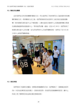 第八屆澳門創意行動挑戰賽 作品：區區有靚菜 培正中學義工隊樂施行動組 A 組
14
5.2. 聯絡其他機構
由於我們並沒有其他機構的聯絡方式，所以就拜托了救世軍的社工協助提供其他機
構的聯絡方式。得到聯絡方式之後，我們便發請求信(見附件三)給其他社區服務機
構：街坊總會祐漢社區中心(下稱街總)、工聯北區綜合服務中心及循道衛理聯合教會
社會服務處建華家庭服務中心，等待他們回覆。最後，直至 4 月 19 日，我們得到了
街總祐漢社區中心的回覆，並允許我們到中心向他們講解流程，我們定了在 4 月 23
日到中心跟他們講解溝通。
5.3. 事前準備
我們得到了街總的回覆後，便開始準備講解的內容。我們整理了一個簡報(見附件
四)，內容包括剩菜回收的簡介、流程和原因等。供我們在街總講解時使用，讓中心
的員工更了解剩菜回收這個活動及整個流程。
 