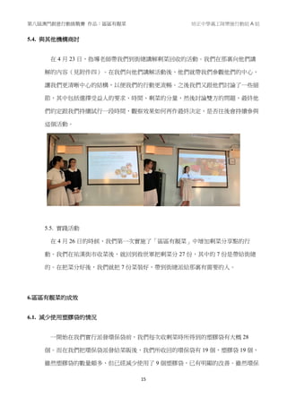 第八屆澳門創意行動挑戰賽 作品：區區有靚菜 培正中學義工隊樂施行動組 A 組
15
5.4. 與其他機構商討
在 4 月 23 日，指導老師帶我們到街總講解剩菜回收的活動。我們在那裏向他們講
解的內容（見附件四）。在我們向他們講解活動後，他們就帶我們參觀他們的中心，
讓我們更清晰中心的結構，以便我們的行動更流暢。之後我們又跟他們討論了一些細
節，其中包括選擇受益人的要求、時間、剩菜的分量，然後討論雙方的問題，最終他
們約定跟我們持續試行一段時間，觀察效果如何再作最終決定，是否往後會持續參與
這個活動。
5.5. 實踐活動
在 4 月 26 日的時候，我們第一次實施了「區區有靚菜」中增加剩菜分享點的行
動。我們在祐漢街市收菜後，就回到救世軍把剩菜分 27 份，其中的 7 份是帶給街總
的。在把菜分好後，我們就把 7 份菜裝好，帶到街總派給那裏有需要的人。
6.區區有靚菜的成效
6.1. 減少使用塑膠袋的情況
一開始在我們實行派發環保袋前，我們每次收剩菜時所得到的塑膠袋有大概 28
個。而在我們把環保袋派發給菜販後，我們所收回的環保袋有 19 個、塑膠袋 19 個，
雖然塑膠袋的數量頗多，但已經減少使用了 9 個塑膠袋，已有明顯的改善。雖然環保
 