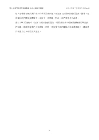 第八屆澳門創意行動挑戰賽 作品：區區有靚菜 培正中學義工隊樂施行動組 A 組
21
程，亦慢慢了解到澳門現有的剩食浪費問題，和加深了對弱勢群體的認識。接著，在
剩菜回收的觀察和體驗中，發現了一些問題。對此，我們便著手去改善。
進行 DFC 的過程中，加深了我對社會的認知，帶給我很多平時無法接解發的學習到
的知識、經歷與富貴的人生經驗。同時，亦加強了我的團隊合作及溝通能力，讓我勇
於表達自己，吸取別人意見。
 