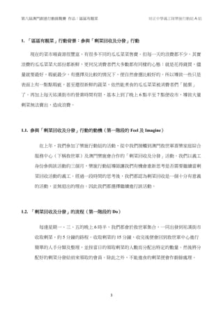 第八屆澳門創意行動挑戰賽 作品：區區有靚菜 培正中學義工隊樂施行動組 A 組
3
1. 「區區有靚菜」行動背景：參與「剩菜回收及分發」行動
現在的菜市場資源很豐富，有很多不同的瓜瓜菜菜售賣。但每一天的浪費都不少。其實
浪費的瓜瓜菜菜大部份都新鮮，更何況消費者們大多數都有同樣的心態：就是花得錢買，儘
量就要最好，瑕疵最少，有選擇及比較的情況下，便自然會選比較好的。所以導致一些只是
表面上有一點點瑕疵，甚至還很新鮮的蔬菜，依然能煮食的瓜瓜菜菜被消費者們「拋棄」
了。再加上每天祐漢街市的營業時間有限，基本上到了晚上 6 點半至 7 點便收市，導致大量
剩菜無法賣出，造成浪費。
1.1. 參與「剩菜回收及分發」行動的動機（第一階段的 Feel 及 Imagine）
在上年，我們參加了樂施行動組的活動，從中我們接觸到澳門救世軍喜樂家庭綜合
服務中心（下稱救世軍）及澳門樂施會合作的「剩菜回收及分發」活動。我們以義工
身份參與該活動約三個月，樂施行動組導師讓我們有機會重新思考是否需要繼續當剩
菜回收活動的義工。經過一段時間的思考後，我們都認為剩菜回收是一個十分有意義
的活動，並無退出的理由。因此我們都選擇繼續進行該活動。
1.2. 「剩菜回收及分發」的流程（第一階段的 Do）
每逢星期一、三、五的晚上 6 時半，我們都會於救世軍集合，一同出發到祐漢街市
收取剩菜，約 5 分鐘的路程。收取剩菜約 15 分鐘，收完後便會回到救世軍中心進行
簡單的人手分類及整理，並按當日的領取剩菜的人數而分配出特定的數量。然後將分
配好的剩菜分發給前來領取的會員。除此之外，不能進食的剩菜便會作廚餘處理。
 