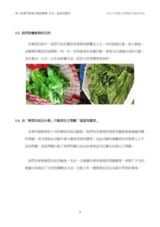 第八屆澳門創意行動挑戰賽 作品：區區有靚菜 培正中學義工隊樂施行動組 A 組
4
1.3. 我們持續參與的目的
在剩菜回收中，我們不但在幫助有需要的群體及人士，亦在服務社會。從小做起，
由簡單的剩菜回收開始，再一步一步到後來的各種行動。希望可以透過自身的力量，
為社會出一分力，以生命影響生命，從而令世界變得更美好。
1.4. 由「剩菜回收及分發」行動到自主策劃「區區有靚菜」
在學年頭參與近十次的剩菜回收活動後，我們首先發現的便是有關資源被過量浪費
的問題。其次便是在活動中會大量使用到的膠袋，及此活動所接觸到的有需要人士不
足的問題。這些問題引起了我們的關注並決定參與這次比賽以改善以上問題。
我們在參與剩菜回收活動後，先在一次會議中將所發現的問題整理，再開了 5 次的
會議分別商討了分別有關解決方法，分配工作，實際情況及在目錄中等等的事項。
 